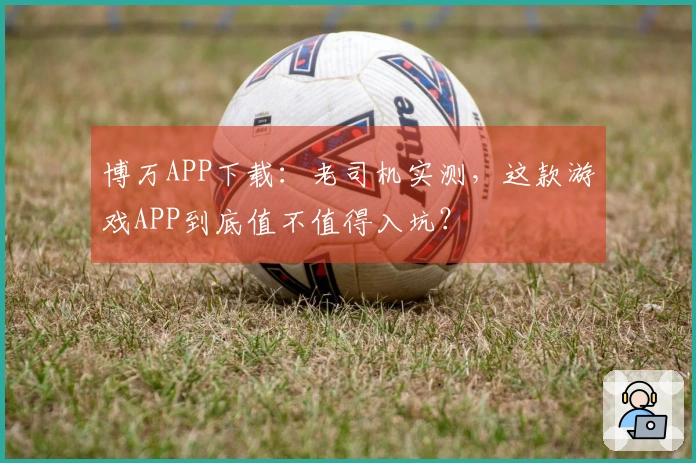 博万APP下载：老司机实测，这款游戏APP到底值不值得入坑？